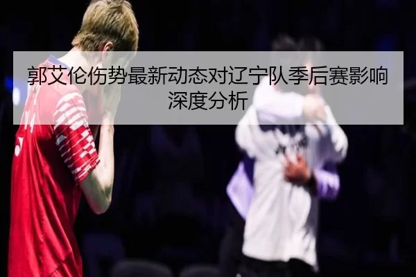 郭艾伦伤势最新动态对辽宁队季后赛影响深度分析